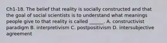 Ch1-18. The belief that reality is socially constructed and that the goal of social scientists is to understand what meanings people give to that reality is called ______. A. constructivist paradigm B. interpretivism C. postpositivism D. intersubjective agreement