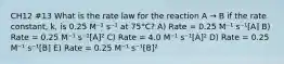 CH12 #13 What is the rate law for the reaction A → B if the rate constant, k, is 0.25 M⁻¹ s⁻¹ at 75°C? A) Rate = 0.25 M⁻¹ s⁻¹[A] B) Rate = 0.25 M⁻¹ s⁻¹[A]² C) Rate = 4.0 M⁻¹ s⁻¹[A]² D) Rate = 0.25 M⁻¹ s⁻¹[B] E) Rate = 0.25 M⁻¹ s⁻¹[B]²