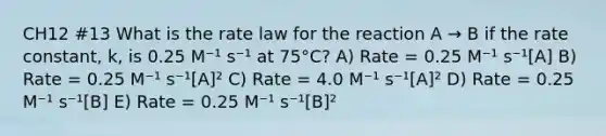 CH12 #13 What is the rate law for the reaction A → B if the rate constant, k, is 0.25 M⁻¹ s⁻¹ at 75°C? A) Rate = 0.25 M⁻¹ s⁻¹[A] B) Rate = 0.25 M⁻¹ s⁻¹[A]² C) Rate = 4.0 M⁻¹ s⁻¹[A]² D) Rate = 0.25 M⁻¹ s⁻¹[B] E) Rate = 0.25 M⁻¹ s⁻¹[B]²