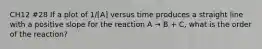 CH12 #28 If a plot of 1/[A] versus time produces a straight line with a positive slope for the reaction A → B + C, what is the order of the reaction?