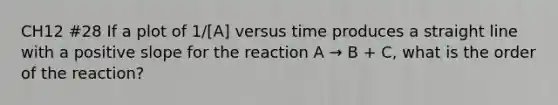 CH12 #28 If a plot of 1/[A] versus time produces a straight line with a positive slope for the reaction A → B + C, what is the order of the reaction?