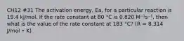 CH12 #31 The activation energy, Ea, for a particular reaction is 19.4 kJ/mol. If the rate constant at 80 °C is 0.820 M⁻¹s⁻¹, then what is the value of the rate constant at 183 °C? (R = 8.314 J/mol • K)