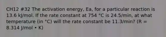 CH12 #32 The activation energy, Ea, for a particular reaction is 13.6 kJ/mol. If the rate constant at 754 °C is 24.5/min, at what temperature (in °C) will the rate constant be 11.3/min? (R = 8.314 J/mol • K)