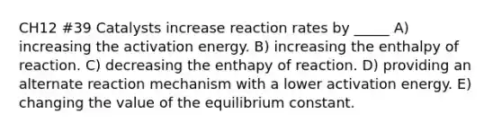 CH12 #39 Catalysts increase reaction rates by _____ A) increasing the activation energy. B) increasing the enthalpy of reaction. C) decreasing the enthapy of reaction. D) providing an alternate reaction mechanism with a lower activation energy. E) changing the value of the equilibrium constant.