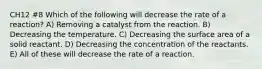 CH12 #8 Which of the following will decrease the rate of a reaction? A) Removing a catalyst from the reaction. B) Decreasing the temperature. C) Decreasing the surface area of a solid reactant. D) Decreasing the concentration of the reactants. E) All of these will decrease the rate of a reaction.