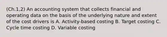 (Ch.1,2) An accounting system that collects financial and operating data on the basis of the underlying nature and extent of the cost drivers is A. Activity-based costing B. Target costing C. Cycle time costing D. Variable costing