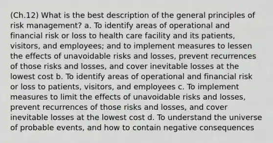 (Ch.12) What is the best description of the general principles of risk management? a. To identify areas of operational and financial risk or loss to health care facility and its patients, visitors, and employees; and to implement measures to lessen the effects of unavoidable risks and losses, prevent recurrences of those risks and losses, and cover inevitable losses at the lowest cost b. To identify areas of operational and financial risk or loss to patients, visitors, and employees c. To implement measures to limit the effects of unavoidable risks and losses, prevent recurrences of those risks and losses, and cover inevitable losses at the lowest cost d. To understand the universe of probable events, and how to contain negative consequences