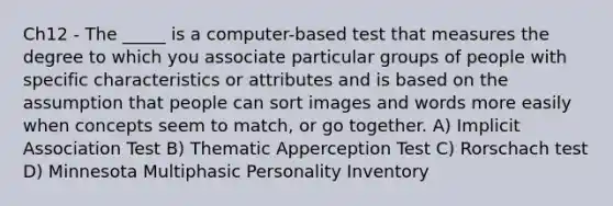 Ch12 - The _____ is a computer-based test that measures the degree to which you associate particular groups of people with specific characteristics or attributes and is based on the assumption that people can sort images and words more easily when concepts seem to match, or go together. A) Implicit Association Test B) Thematic Apperception Test C) Rorschach test D) Minnesota Multiphasic Personality Inventory