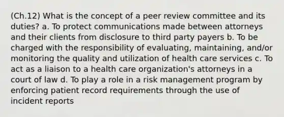 (Ch.12) What is the concept of a peer review committee and its duties? a. To protect communications made between attorneys and their clients from disclosure to third party payers b. To be charged with the responsibility of evaluating, maintaining, and/or monitoring the quality and utilization of health care services c. To act as a liaison to a health care organization's attorneys in a court of law d. To play a role in a risk management program by enforcing patient record requirements through the use of incident reports