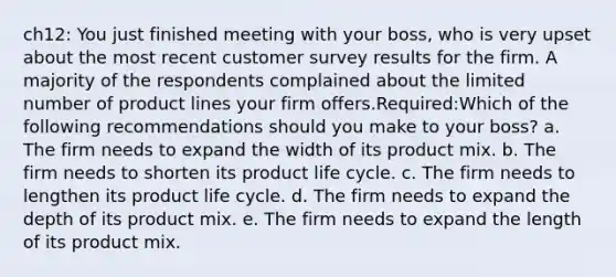 ch12: You just finished meeting with your boss, who is very upset about the most recent customer survey results for the firm. A majority of the respondents complained about the limited number of product lines your firm offers.Required:Which of the following recommendations should you make to your boss?​ a. ​The firm needs to expand the width of its product mix. b. ​The firm needs to shorten its product life cycle. c. ​The firm needs to lengthen its product life cycle. d. ​The firm needs to expand the depth of its product mix. e. ​The firm needs to expand the length of its product mix.