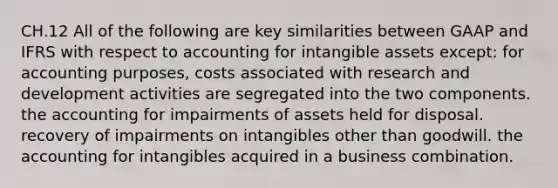 CH.12 All of the following are key similarities between GAAP and IFRS with respect to accounting for intangible assets except: for accounting purposes, costs associated with research and development activities are segregated into the two components. the accounting for impairments of assets held for disposal. recovery of impairments on intangibles other than goodwill. the accounting for intangibles acquired in a business combination.