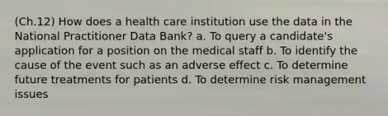 (Ch.12) How does a health care institution use the data in the National Practitioner Data Bank? a. To query a candidate's application for a position on the medical staff b. To identify the cause of the event such as an adverse effect c. To determine future treatments for patients d. To determine risk management issues