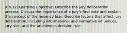 (Ch.12) Learning Objective: Describe the jury deliberation process. Discuss the importance of a jury's first vote and explain the concept of the leniency bias. Describe factors that affect jury deliberation, including informational and normative influences, jury size, and the unanimous decision rule.