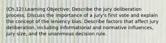 (Ch.12) Learning Objective: Describe the jury deliberation process. Discuss the importance of a jury's first vote and explain the concept of the leniency bias. Describe factors that affect jury deliberation, including informational and normative influences, jury size, and the unanimous decision rule.