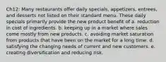 Ch12: Many restaurants offer daily specials, appetizers, entrees, and desserts not listed on their standard menu. These daily specials primarily provide the new product benefit of a. reduction in cost of ingredients. b. keeping up in a market where sales come mostly from new products. c. avoiding market saturation from products that have been on the market for a long time. d. satisfying the changing needs of current and new customers. e. creating diversification and reducing risk.