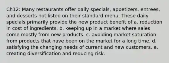 Ch12: Many restaurants offer daily specials, appetizers, entrees, and desserts not listed on their standard menu. These daily specials primarily provide the new product benefit of a. reduction in cost of ingredients. b. keeping up in a market where sales come mostly from new products. c. avoiding market saturation from products that have been on the market for a long time. d. satisfying the changing needs of current and new customers. e. creating diversification and reducing risk.