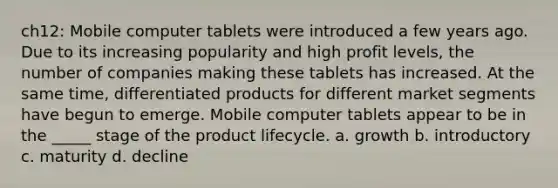 ch12: Mobile computer tablets were introduced a few years ago. Due to its increasing popularity and high profit levels, the number of companies making these tablets has increased. At the same time, differentiated products for different market segments have begun to emerge. Mobile computer tablets appear to be in the _____ stage of the product lifecycle. a. growth b. introductory c. maturity d. decline