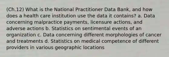 (Ch.12) What is the National Practitioner Data Bank, and how does a health care institution use the data it contains? a. Data concerning malpractice payments, licensure actions, and adverse actions b. Statistics on sentimental events of an organization c. Data concerning different morphologies of cancer and treatments d. Statistics on medical competence of different providers in various geographic locations