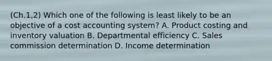 (Ch.1,2) Which one of the following is least likely to be an objective of a cost accounting system? A. Product costing and inventory valuation B. Departmental efficiency C. Sales commission determination D. Income determination