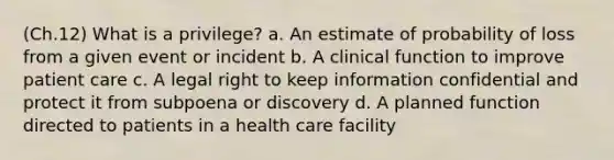 (Ch.12) What is a privilege? a. An estimate of probability of loss from a given event or incident b. A clinical function to improve patient care c. A legal right to keep information confidential and protect it from subpoena or discovery d. A planned function directed to patients in a health care facility