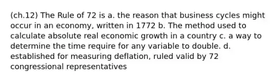 (ch.12) The Rule of 72 is a. the reason that business cycles might occur in an economy, written in 1772 b. The method used to calculate absolute real economic growth in a country c. a way to determine the time require for any variable to double. d. established for measuring deflation, ruled valid by 72 congressional representatives