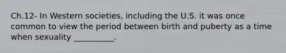 Ch.12- In Western societies, including the U.S. it was once common to view the period between birth and puberty as a time when sexuality __________.