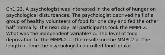 Ch1.23. A psychologist was interested in the effect of hunger on psychological disturbances. The psychologist deprived half of a group of healthy volunteers of food for one day and fed the other half normally. The next day, all participants took the MMPI-2. What was the independent variable? a. The level of food deprivation b. The MMPI-2 c. The results on the MMPI-2 d. The length of time the psychologist controlled food intake