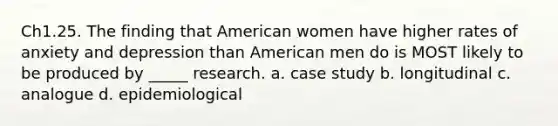 Ch1.25. The finding that American women have higher rates of anxiety and depression than American men do is MOST likely to be produced by _____ research. a. case study b. longitudinal c. analogue d. epidemiological