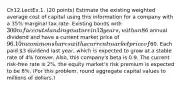 Ch12.LectEx.1. (20 points) Estimate the existing weighted average cost of capital using this information for a company with a 35% marginal tax rate: Existing bonds with 300m face outstanding mature in 13 years, with an 8% coupon rate paid semiannually, rated A1 by Moody's, with a current quoted yield of 5% per year, and trading for 128.426% of face value. 3m preferred shares each pay a6 annual dividend and have a current market price of 96. 10m common shares with a current market price of60. Each paid 3 dividend last year, which is expected to grow at a stable rate of 4% forever. Also, this company's beta is 0.9. The current risk-free rate is 2%, the equity market's risk premium is expected to be 6%. (For this problem, round aggregate capital values to millions of dollars.)