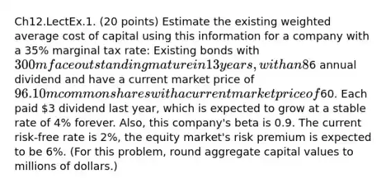 Ch12.LectEx.1. (20 points) Estimate the existing weighted average cost of capital using this information for a company with a 35% marginal tax rate: Existing bonds with 300m face outstanding mature in 13 years, with an 8% coupon rate paid semiannually, rated A1 by Moody's, with a current quoted yield of 5% per year, and trading for 128.426% of face value. 3m preferred shares each pay a6 annual dividend and have a current market price of 96. 10m common shares with a current market price of60. Each paid 3 dividend last year, which is expected to grow at a stable rate of 4% forever. Also, this company's beta is 0.9. The current risk-free rate is 2%, the equity market's risk premium is expected to be 6%. (For this problem, round aggregate capital values to millions of dollars.)