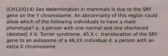 (CH12/Q14) Sex determination in mammals is due to the SRY gene on the Y chromosome. An abnormality of this region could allow which of the following individuals to have a male phenotype? a. a person with one normal and one shortened (deleted) X b. Turner syndrome, 45,X c. translocation of the SRY gene to an autosome of a 46,XX individual d. a person with an extra X chromosome