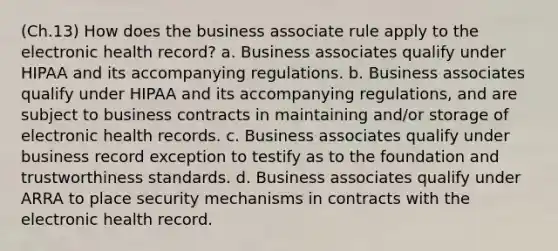 (Ch.13) How does the business associate rule apply to the electronic health record? a. Business associates qualify under HIPAA and its accompanying regulations. b. Business associates qualify under HIPAA and its accompanying regulations, and are subject to business contracts in maintaining and/or storage of electronic health records. c. Business associates qualify under business record exception to testify as to the foundation and trustworthiness standards. d. Business associates qualify under ARRA to place security mechanisms in contracts with the electronic health record.