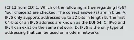 (Ch13 from CD) 1. Which of the following is true regarding IPv6? Your choice(s) are checked. The correct answer(s) are in blue. A. IPv6 only supports addresses up to 32 bits in length B. The first 64-bits of an IPv6 address are known as the EUI-64. C. IPv6 and IPv4 can exist on the same network. D. IPv6 is the only type of addressing that can be used on modern networks