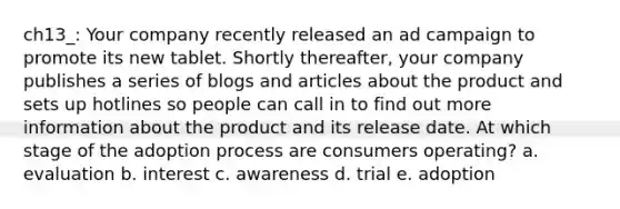 ch13_: Your company recently released an ad campaign to promote its new tablet. Shortly thereafter, your company publishes a series of blogs and articles about the product and sets up hotlines so people can call in to find out more information about the product and its release date. At which stage of the adoption process are consumers operating?​ a. ​evaluation b. ​interest c. ​awareness d. ​trial e. ​adoption