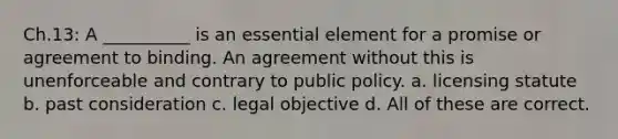 Ch.13: A __________ is an essential element for a promise or agreement to binding. An agreement without this is unenforceable and contrary to public policy. a. licensing statute b. past consideration c. legal objective d. All of these are correct.