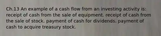 Ch.13 An example of a cash flow from an investing activity is: receipt of cash from the sale of equipment. receipt of cash from the sale of stock. payment of cash for dividends. payment of cash to acquire treasury stock.