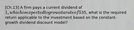 [Ch.13] A firm pays a current dividend of 1, which is expected to grow at a rate of 5% indefinitely. If the current value of the firm's chares is35, what is the required return applicable to the investment based on the constant-growth dividend discount model?