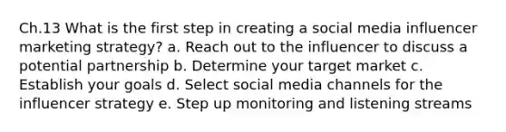 Ch.13 What is the first step in creating a social media influencer marketing strategy? a. Reach out to the influencer to discuss a potential partnership b. Determine your target market c. Establish your goals d. Select social media channels for the influencer strategy e. Step up monitoring and listening streams