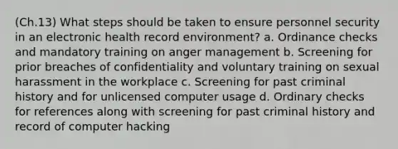 (Ch.13) What steps should be taken to ensure personnel security in an electronic health record environment? a. Ordinance checks and mandatory training on anger management b. Screening for prior breaches of confidentiality and voluntary training on sexual harassment in the workplace c. Screening for past criminal history and for unlicensed computer usage d. Ordinary checks for references along with screening for past criminal history and record of computer hacking