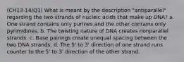 (CH13-14/Q1) What is meant by the description "antiparallel" regarding the two strands of nucleic acids that make up DNA? a. One strand contains only purines and the other contains only pyrimidines. b. The twisting nature of DNA creates nonparallel strands. c. Base pairings create unequal spacing between the two DNA strands. d. The 5' to 3' direction of one strand runs counter to the 5' to 3' direction of the other strand.