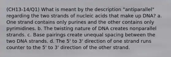 (CH13-14/Q1) What is meant by the description "antiparallel" regarding the two strands of nucleic acids that make up DNA? a. One strand contains only purines and the other contains only pyrimidines. b. The twisting nature of DNA creates nonparallel strands. c. Base pairings create unequal spacing between the two DNA strands. d. The 5' to 3' direction of one strand runs counter to the 5' to 3' direction of the other strand.