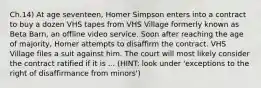 Ch.14) At age seventeen, Homer Simpson enters into a contract to buy a dozen VHS tapes from VHS Village formerly known as Beta Barn, an offline video service. Soon after reaching the age of majority, Homer attempts to disaffirm the contract. VHS Village files a suit against him. The court will most likely consider the contract ratified if it is ... (HINT: look under 'exceptions to the right of disaffirmance from minors')