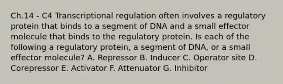 Ch.14 - C4 Transcriptional regulation often involves a regulatory protein that binds to a segment of DNA and a small effector molecule that binds to the regulatory protein. Is each of the following a regulatory protein, a segment of DNA, or a small effector molecule? A. Repressor B. Inducer C. Operator site D. Corepressor E. Activator F. Attenuator G. Inhibitor