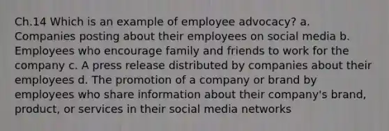 Ch.14 Which is an example of employee advocacy? a. Companies posting about their employees on social media b. Employees who encourage family and friends to work for the company c. A press release distributed by companies about their employees d. The promotion of a company or brand by employees who share information about their company's brand, product, or services in their social media networks