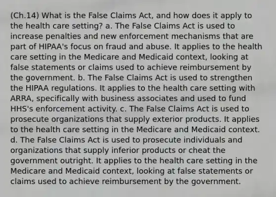 (Ch.14) What is the False Claims Act, and how does it apply to the health care setting? a. The False Claims Act is used to increase penalties and new enforcement mechanisms that are part of HIPAA's focus on fraud and abuse. It applies to the health care setting in the Medicare and Medicaid context, looking at false statements or claims used to achieve reimbursement by the government. b. The False Claims Act is used to strengthen the HIPAA regulations. It applies to the health care setting with ARRA, specifically with business associates and used to fund HHS's enforcement activity. c. The False Claims Act is used to prosecute organizations that supply exterior products. It applies to the health care setting in the Medicare and Medicaid context. d. The False Claims Act is used to prosecute individuals and organizations that supply inferior products or cheat the government outright. It applies to the health care setting in the Medicare and Medicaid context, looking at false statements or claims used to achieve reimbursement by the government.