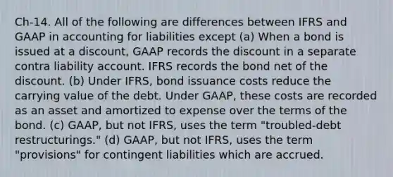 Ch-14. All of the following are differences between IFRS and GAAP in accounting for liabilities except (a) When a bond is issued at a discount, GAAP records the discount in a separate contra liability account. IFRS records the bond net of the discount. (b) Under IFRS, bond issuance costs reduce the carrying value of the debt. Under GAAP, these costs are recorded as an asset and amortized to expense over the terms of the bond. (c) GAAP, but not IFRS, uses the term "troubled-debt restructurings." (d) GAAP, but not IFRS, uses the term "provisions" for contingent liabilities which are accrued.