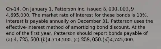 Ch-14. On January 1, Patterson Inc. issued 5,000,000, 9% bonds for4,695,000. The market rate of interest for these bonds is 10%. Interest is payable annually on December 31. Patterson uses the effective-interest method of amortizing bond discount. At the end of the first year, Patterson should report bonds payable of (a) 4,725,500. (b)4,714,500. (c) 258,050. (d)4,745,000.