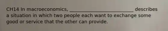 CH14 In macroeconomics, ___________________________ describes a situation in which two people each want to exchange some good or service that the other can provide.