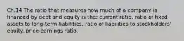 Ch.14 The ratio that measures how much of a company is financed by debt and equity is the: current ratio. ratio of fixed assets to long-term liabilities. ratio of liabilities to stockholders' equity. price-earnings ratio.