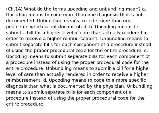 (Ch.14) What do the terms upcoding and unbundling mean? a. Upcoding means to code more than one diagnosis that is not documented. Unbundling means to code more than one procedure which is not documented. b. Upcoding means to submit a bill for a higher level of care than actually rendered in order to receive a higher reimbursement. Unbundling means to submit separate bills for each component of a procedure instead of using the proper procedural code for the entire procedure. c. Upcoding means to submit separate bills for each component of a procedure instead of using the proper procedural code for the entire procedure. Unbundling means to submit a bill for a higher level of care than actually rendered in order to receive a higher reimbursement. d. Upcoding means to code to a more specific diagnosis than what is documented by the physician. Unbundling means to submit separate bills for each component of a procedure instead of using the proper procedural code for the entire procedure.